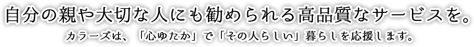 自分の親や大切な人にも勧められる	高品質なサービスを。